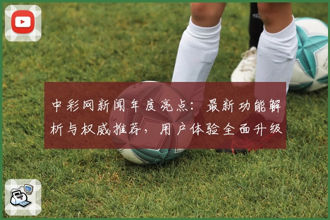 中彩网新闻年度亮点：最新功能解析与权威推荐，用户体验全面升级