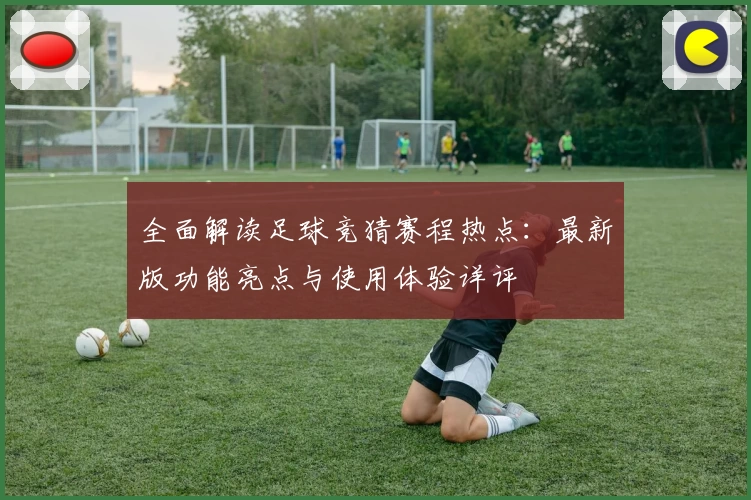 全面解读足球竞猜赛程热点：最新版功能亮点与使用体验详评