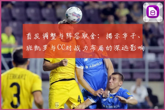 首发调整与阵容取舍：揭示华子、班凯罗与CC对战力布局的深远影响