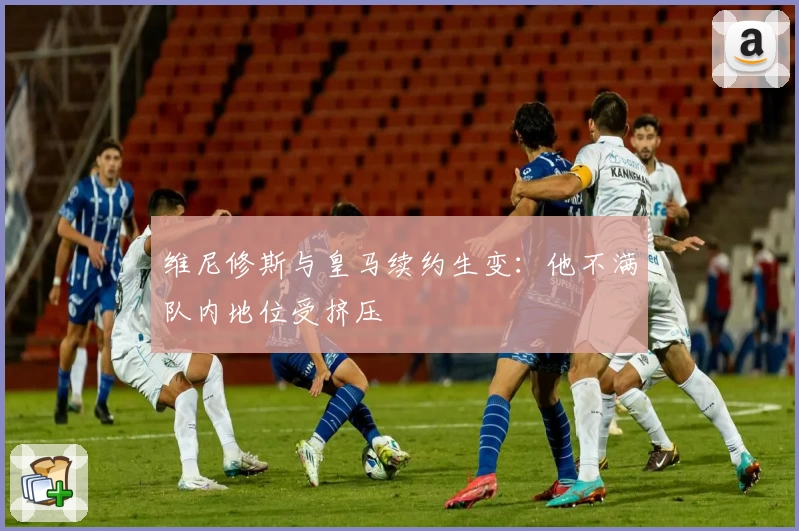 维尼修斯与皇马续约生变：他不满队内地位受挤压