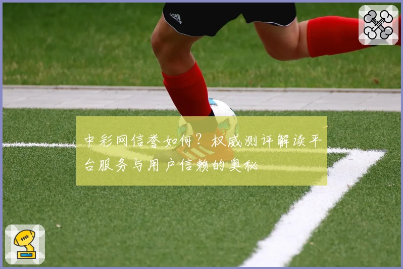 中彩网信誉如何？权威测评解读平台服务与用户信赖的奥秘