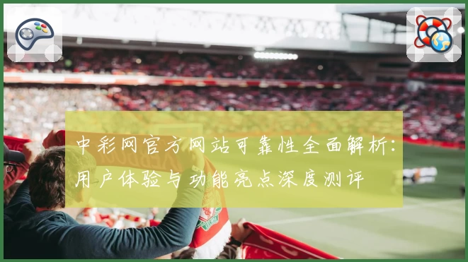 中彩网官方网站可靠性全面解析：用户体验与功能亮点深度测评