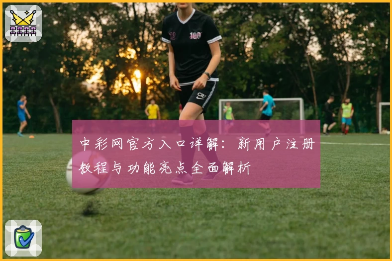 中彩网官方入口详解：新用户注册教程与功能亮点全面解析